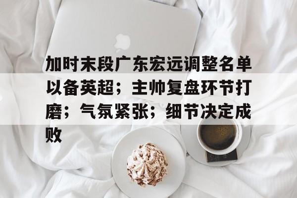 开云-包含加时末段广东宏远调整名单以备英超；主帅复盘环节打磨；气氛紧张；细节决定成败的词条