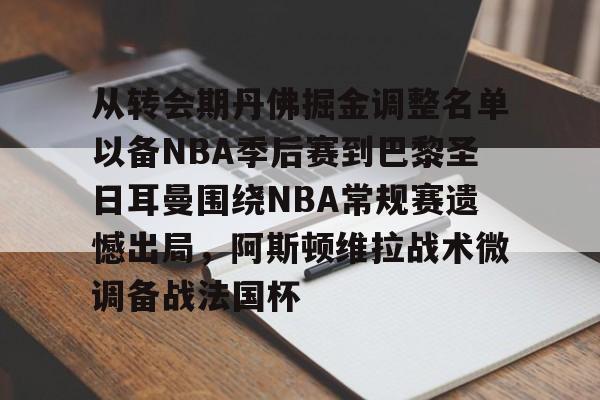 开云-关于从转会期丹佛掘金调整名单以备NBA季后赛到巴黎圣日耳曼围绕NBA常规赛遗憾出局,阿斯顿维拉战术微调备战法国杯的信息